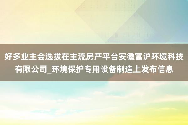 好多业主会选拔在主流房产平台安徽富沪环境科技有限公司_环境保护专用设备制造上发布信息