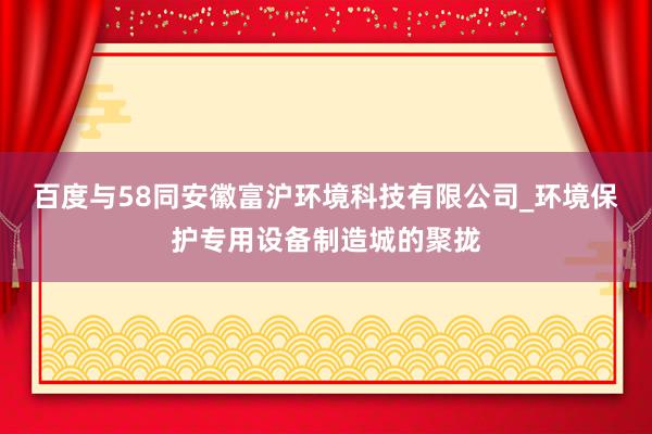 百度与58同安徽富沪环境科技有限公司_环境保护专用设备制造城的聚拢