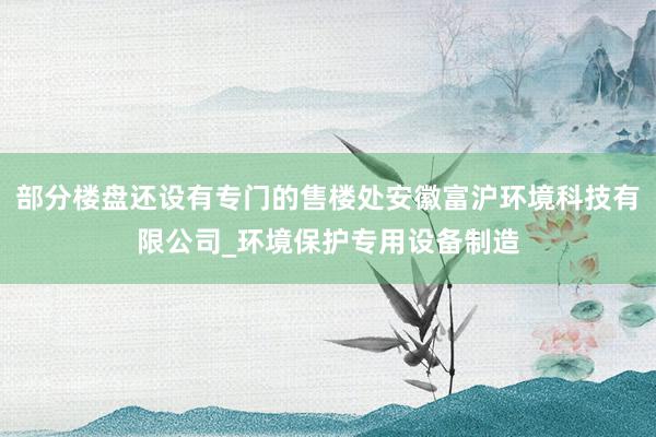 部分楼盘还设有专门的售楼处安徽富沪环境科技有限公司_环境保护专用设备制造