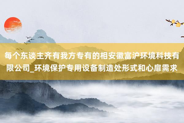 每个东谈主齐有我方专有的相安徽富沪环境科技有限公司_环境保护专用设备制造处形式和心扉需求