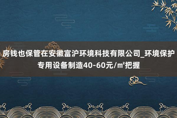 房钱也保管在安徽富沪环境科技有限公司_环境保护专用设备制造40-60元/㎡把握