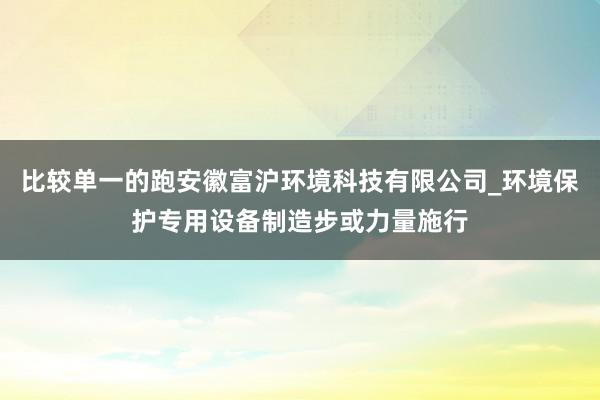 比较单一的跑安徽富沪环境科技有限公司_环境保护专用设备制造步或力量施行