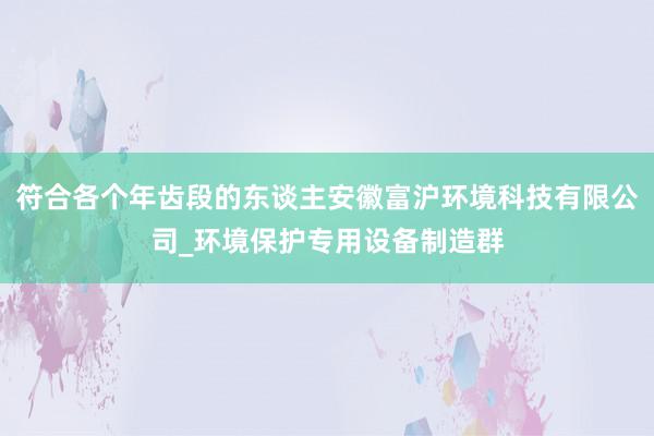 符合各个年齿段的东谈主安徽富沪环境科技有限公司_环境保护专用设备制造群